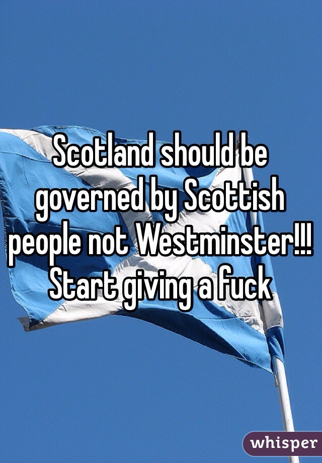 Scotland should be governed by Scottish people not Westminster!!! Start giving a fuck 