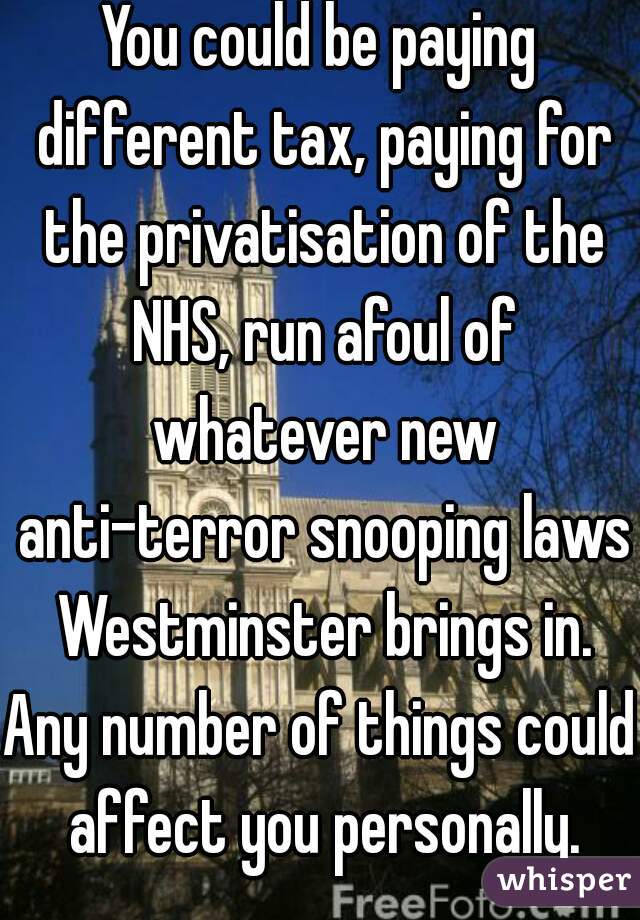 You could be paying different tax, paying for the privatisation of the NHS, run afoul of whatever new anti-terror snooping laws Westminster brings in.
Any number of things could affect you personally.