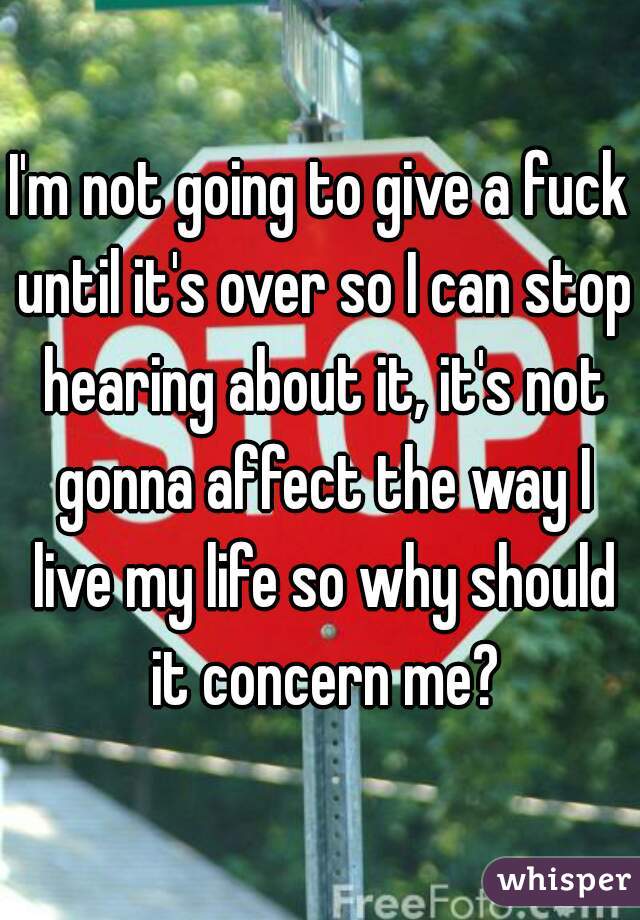 I'm not going to give a fuck until it's over so I can stop hearing about it, it's not gonna affect the way I live my life so why should it concern me?