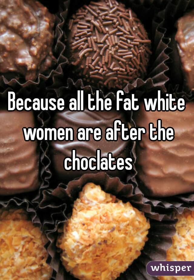 Because all the fat white women are after the choclates