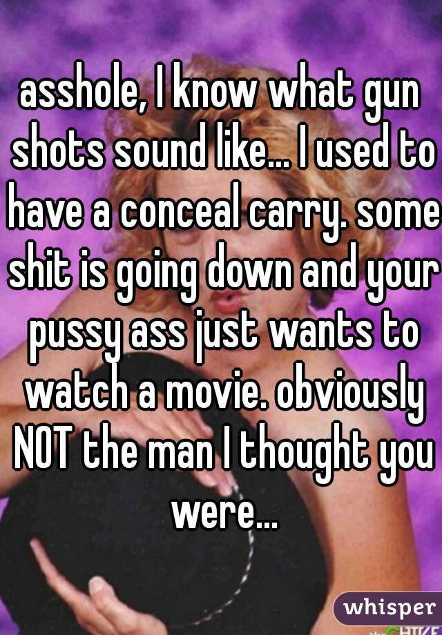 asshole, I know what gun shots sound like... I used to have a conceal carry. some shit is going down and your pussy ass just wants to watch a movie. obviously NOT the man I thought you were...