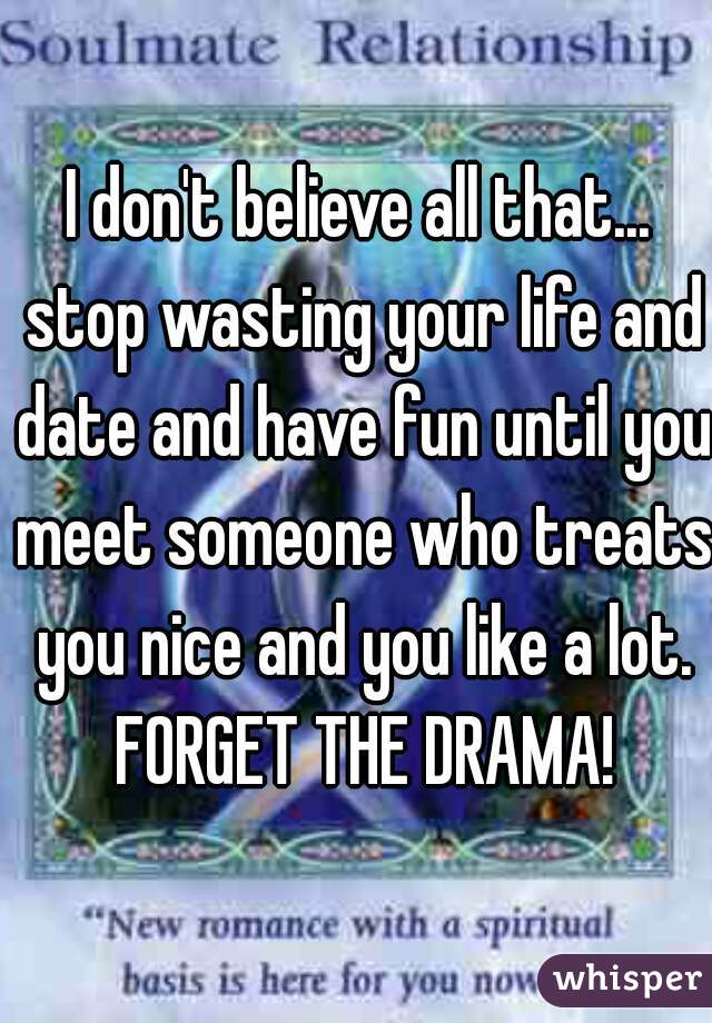 I don't believe all that... stop wasting your life and date and have fun until you meet someone who treats you nice and you like a lot. FORGET THE DRAMA!