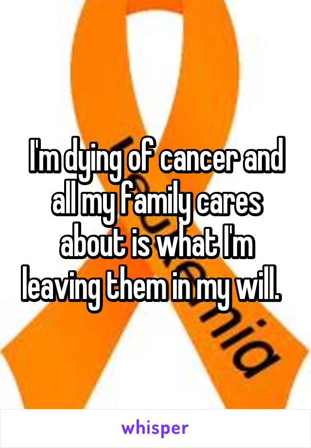 I'm dying of cancer and all my family cares about is what I'm leaving them in my will.  