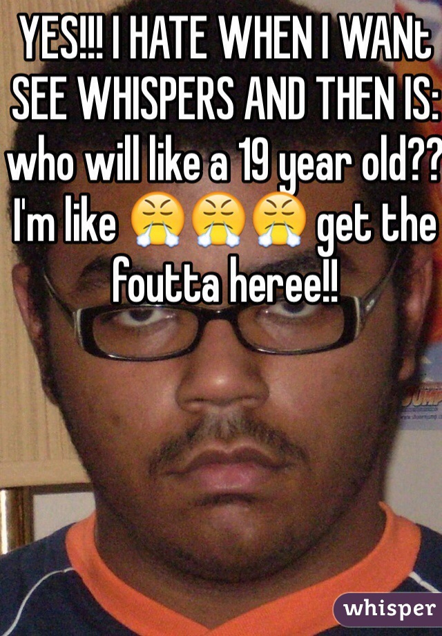 YES!!! I HATE WHEN I WANt SEE WHISPERS AND THEN IS: who will like a 19 year old?? I'm like 😤😤😤 get the foutta heree!!