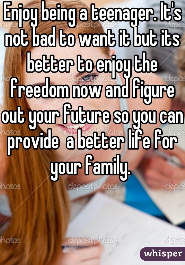 Enjoy being a teenager. It's not bad to want it but its better to enjoy the freedom now and figure out your future so you can provide  a better life for your family. 