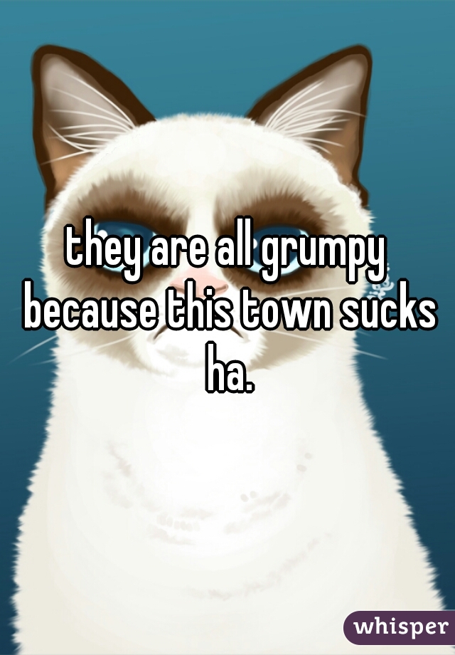 they are all grumpy because this town sucks ha.