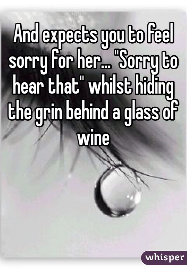 And expects you to feel sorry for her... "Sorry to hear that" whilst hiding the grin behind a glass of wine