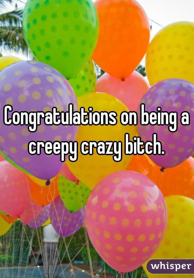 Congratulations on being a creepy crazy bitch. 