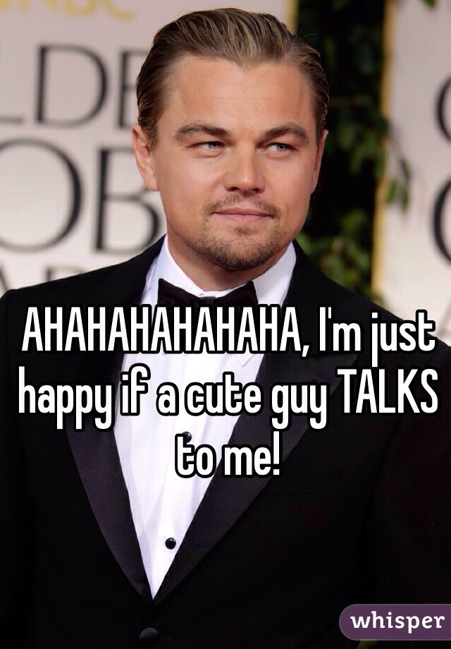 AHAHAHAHAHAHA, I'm just happy if a cute guy TALKS to me!