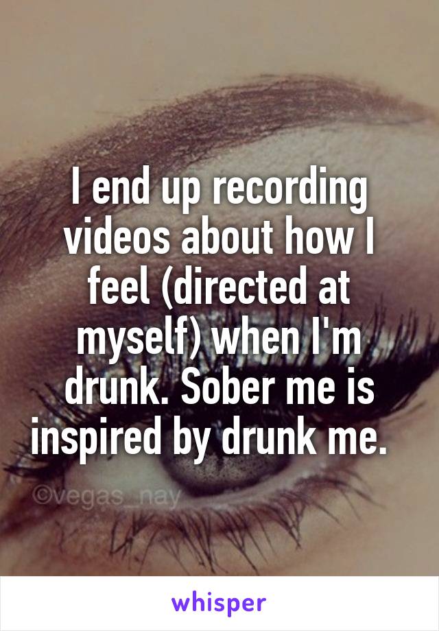 I end up recording videos about how I feel (directed at myself) when I'm drunk. Sober me is inspired by drunk me.  