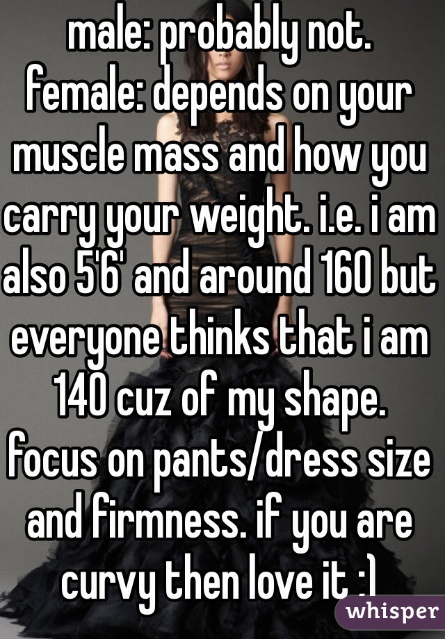male: probably not. 
female: depends on your muscle mass and how you carry your weight. i.e. i am also 5'6' and around 160 but everyone thinks that i am 140 cuz of my shape. 
focus on pants/dress size and firmness. if you are curvy then love it ;)