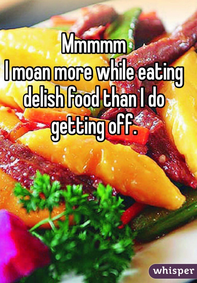 Mmmmm
I moan more while eating delish food than I do getting off. 