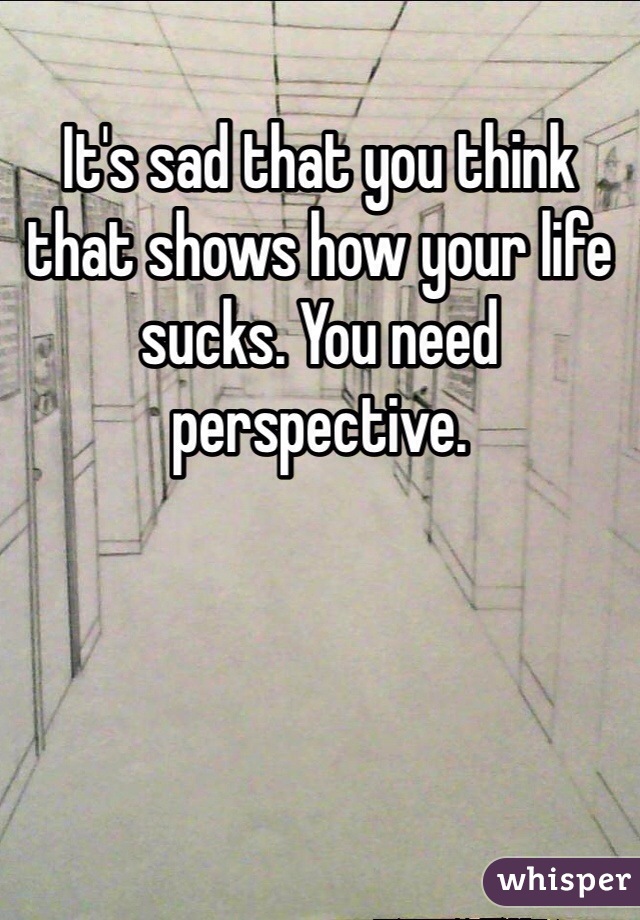 It's sad that you think that shows how your life sucks. You need perspective. 