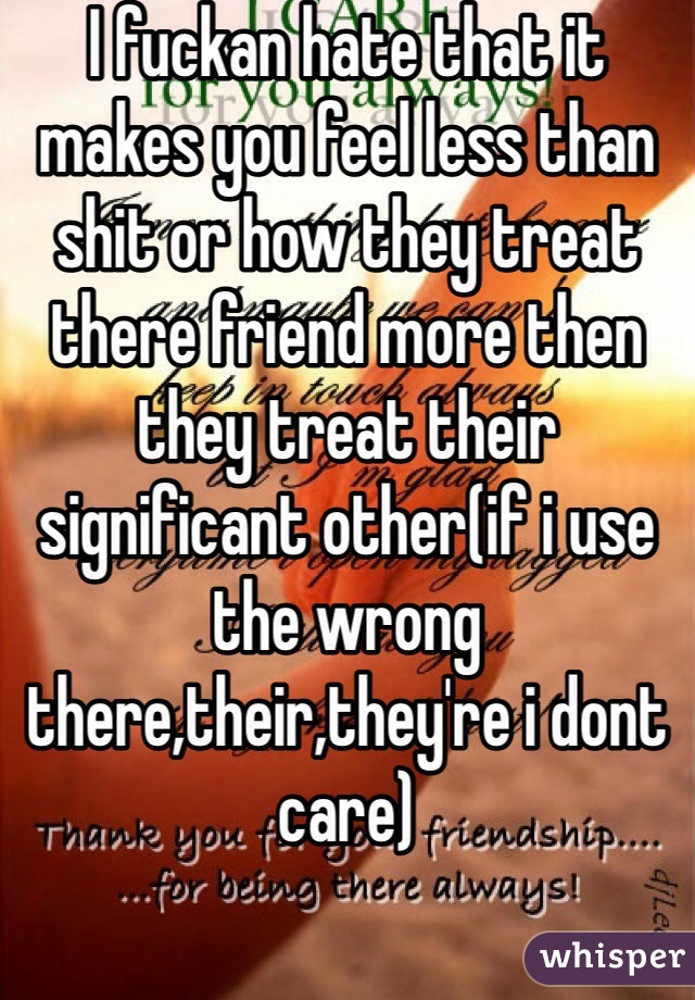 I fuckan hate that it makes you feel less than shit or how they treat there friend more then they treat their significant other(if i use the wrong there,their,they're i dont care)