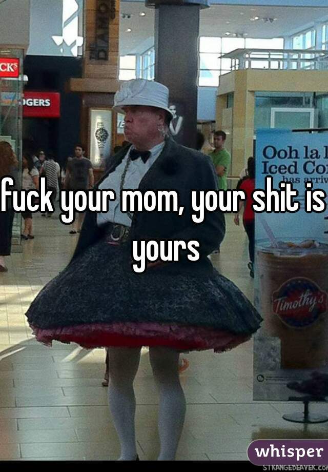 fuck your mom, your shit is yours