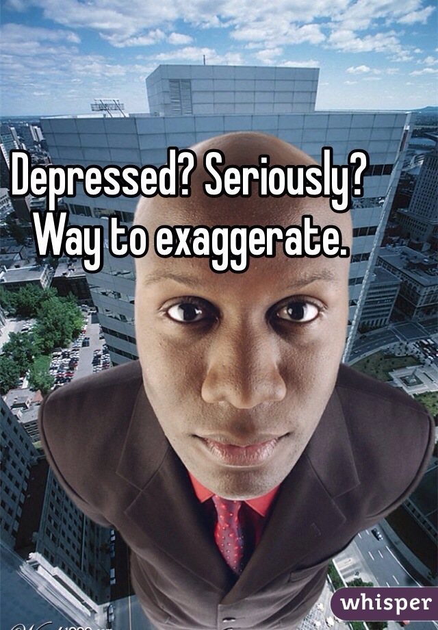 Depressed? Seriously? Way to exaggerate. 