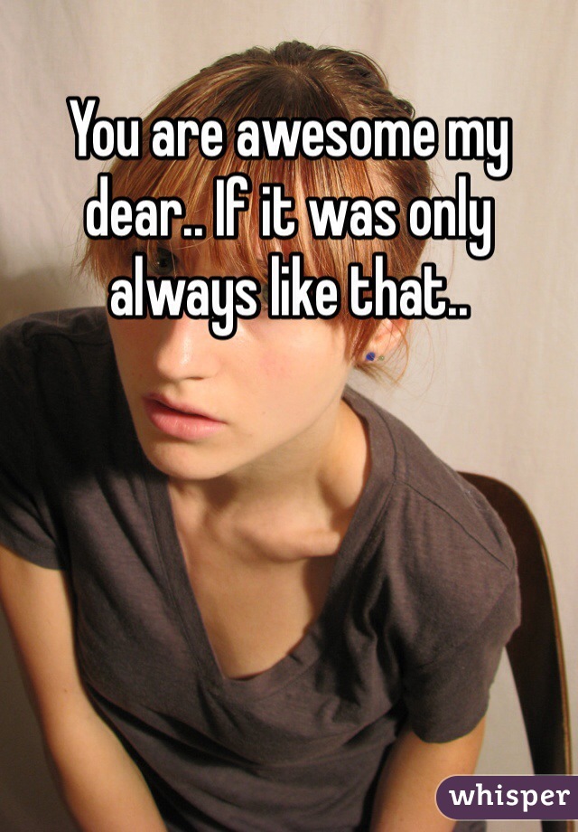 You are awesome my dear.. If it was only always like that..