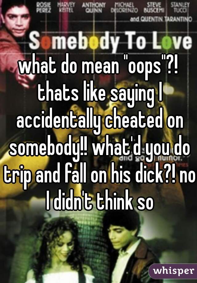 what do mean "oops"?! thats like saying I accidentally cheated on somebody!! what'd you do trip and fall on his dick?! no I didn't think so