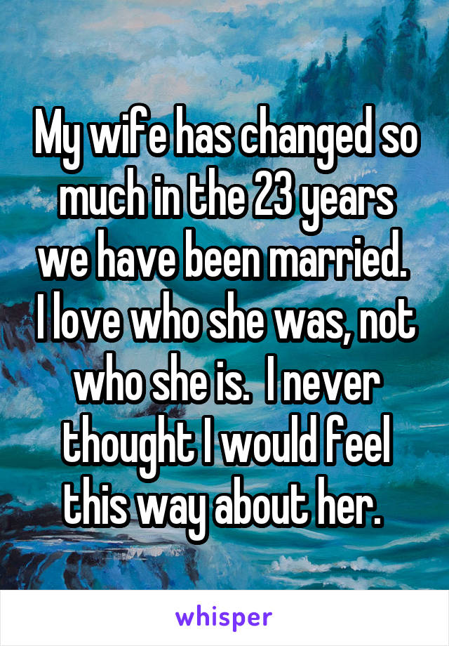 My wife has changed so much in the 23 years we have been married.  I love who she was, not who she is.  I never thought I would feel this way about her. 