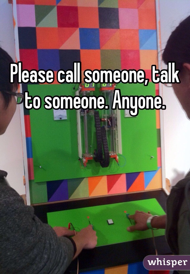 Please call someone, talk to someone. Anyone. 