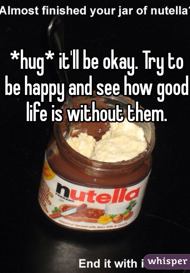 *hug* it'll be okay. Try to be happy and see how good life is without them.