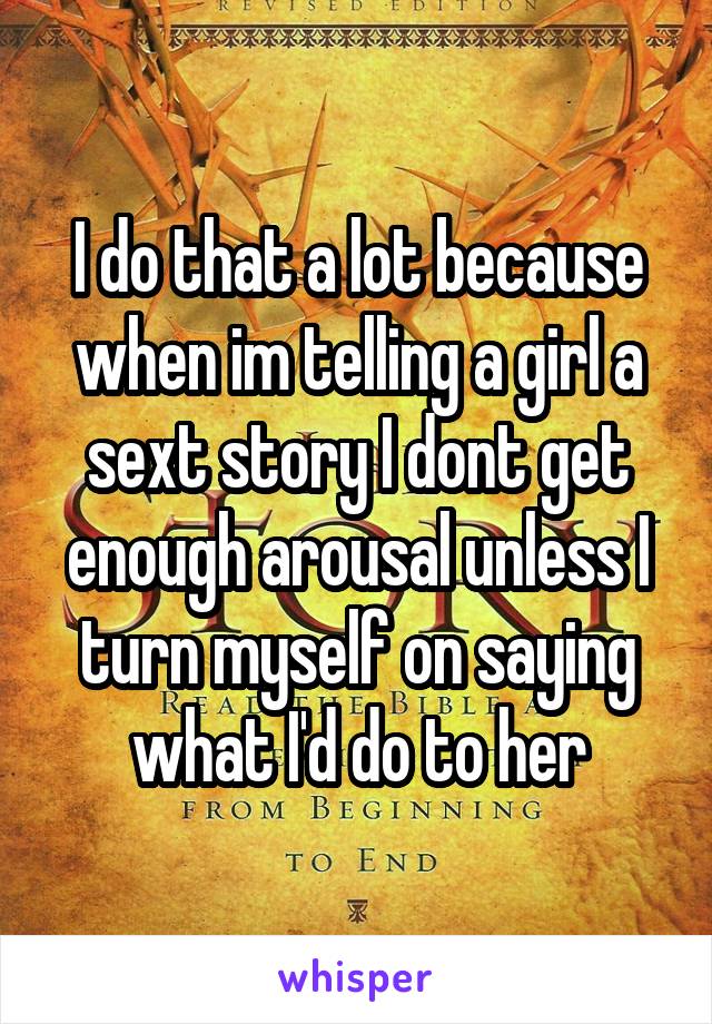 I do that a lot because when im telling a girl a sext story I dont get enough arousal unless I turn myself on saying what I'd do to her