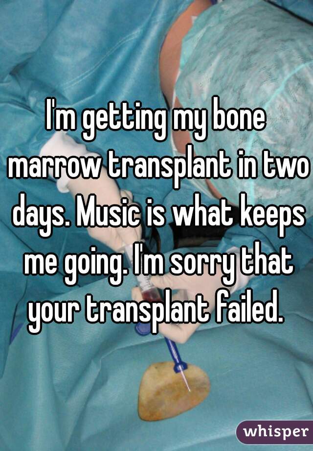 I'm getting my bone marrow transplant in two days. Music is what keeps me going. I'm sorry that your transplant failed. 