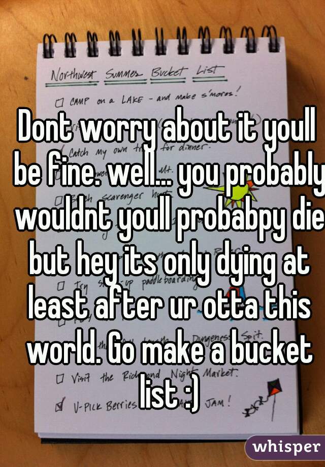 Dont worry about it youll be fine. well... you probably wouldnt youll probabpy die but hey its only dying at least after ur otta this world. Go make a bucket list :)