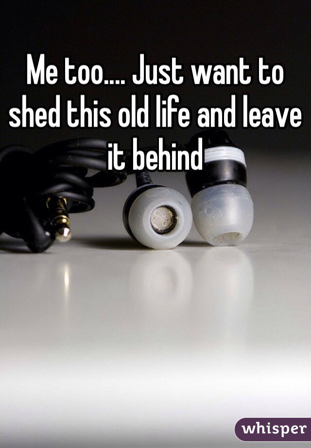 Me too.... Just want to shed this old life and leave it behind