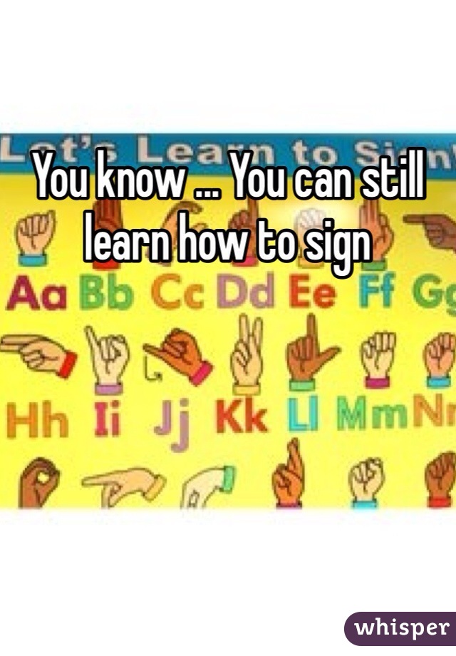 You know ... You can still learn how to sign

