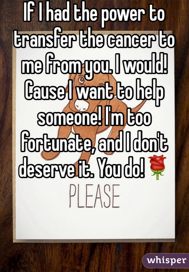 If I had the power to transfer the cancer to me from you. I would! Cause I want to help someone! I'm too fortunate, and I don't deserve it. You do!🌹