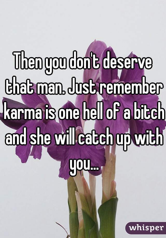 Then you don't deserve that man. Just remember karma is one hell of a bitch and she will catch up with you...