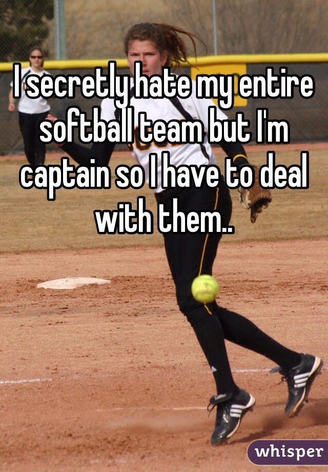 I secretly hate my entire softball team but I'm captain so I have to deal with them.. 