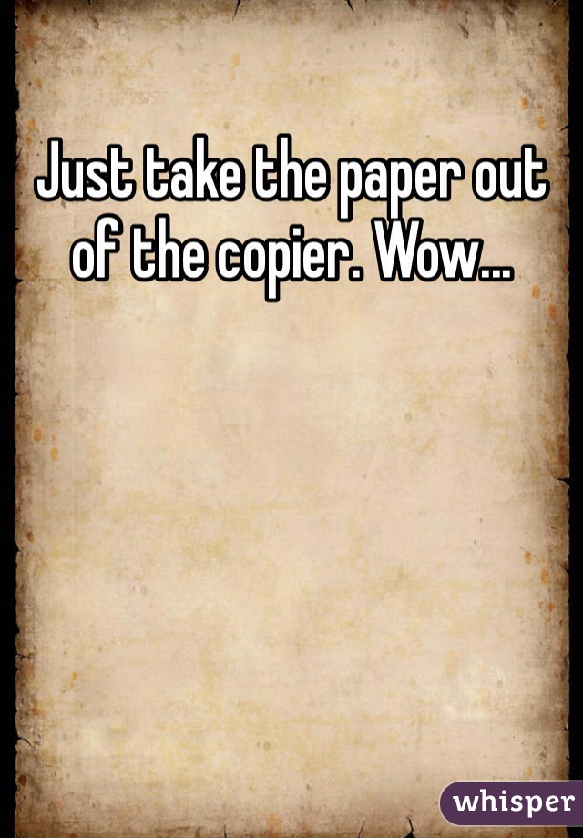 Just take the paper out of the copier. Wow...