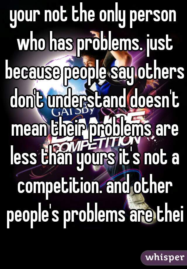 your not the only person who has problems. just because people say others don't understand doesn't mean their problems are less than yours it's not a competition. and other people's problems are their