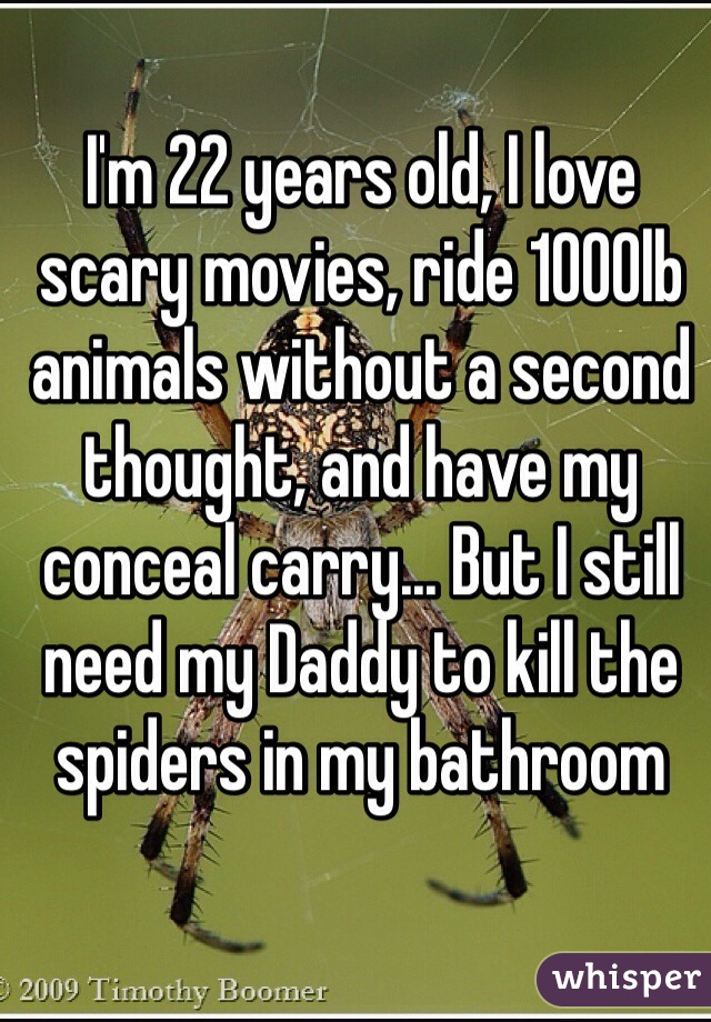 I'm 22 years old, I love scary movies, ride 1000lb animals without a second thought, and have my conceal carry... But I still need my Daddy to kill the spiders in my bathroom