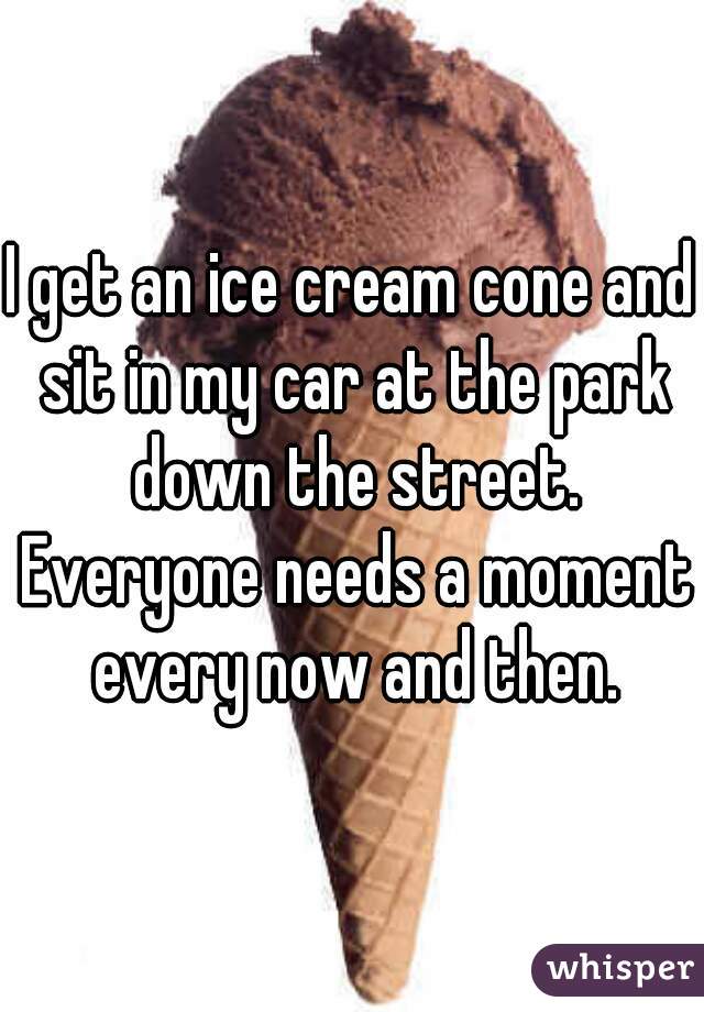 I get an ice cream cone and sit in my car at the park down the street. Everyone needs a moment every now and then.