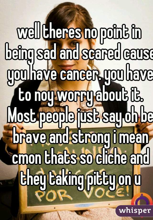well theres no point in being sad and scared cause you have cancer. you have to noy worry about it. Most people just say oh be brave and strong i mean cmon thats so cliche and they taking pitty on u