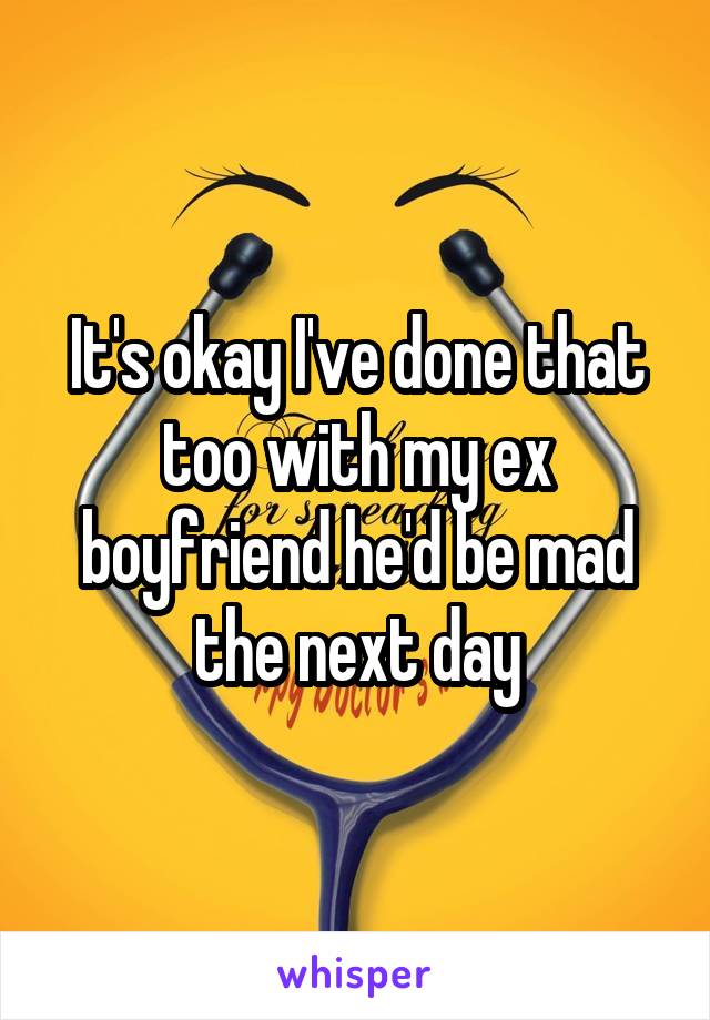 It's okay I've done that too with my ex boyfriend he'd be mad the next day