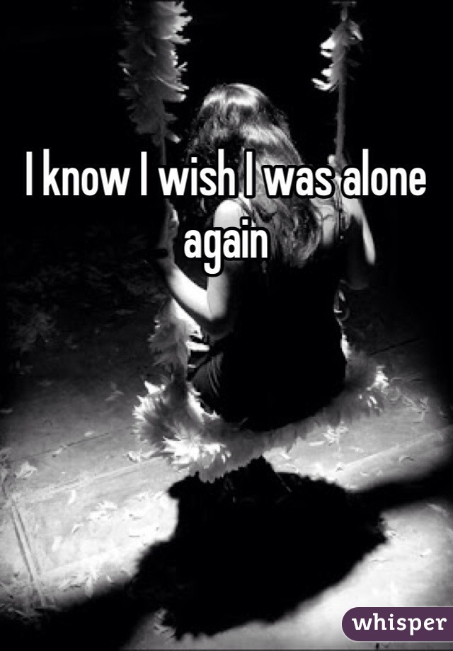 I know I wish I was alone again 