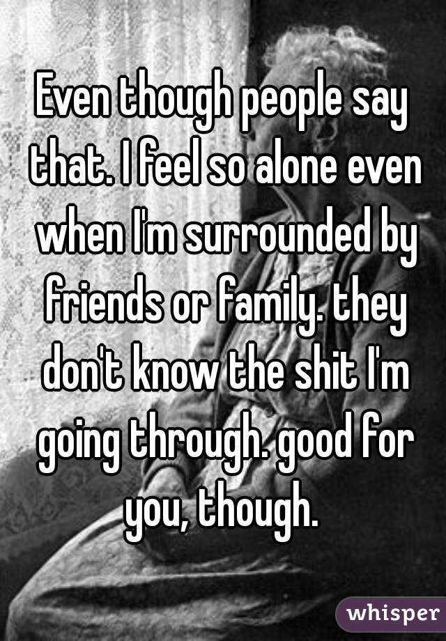 Even though people say that. I feel so alone even when I'm surrounded by friends or family. they don't know the shit I'm going through. good for you, though. 