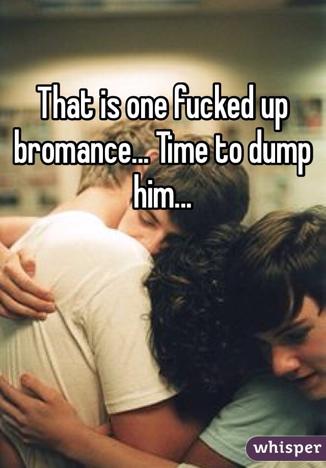 That is one fucked up bromance... Time to dump him...