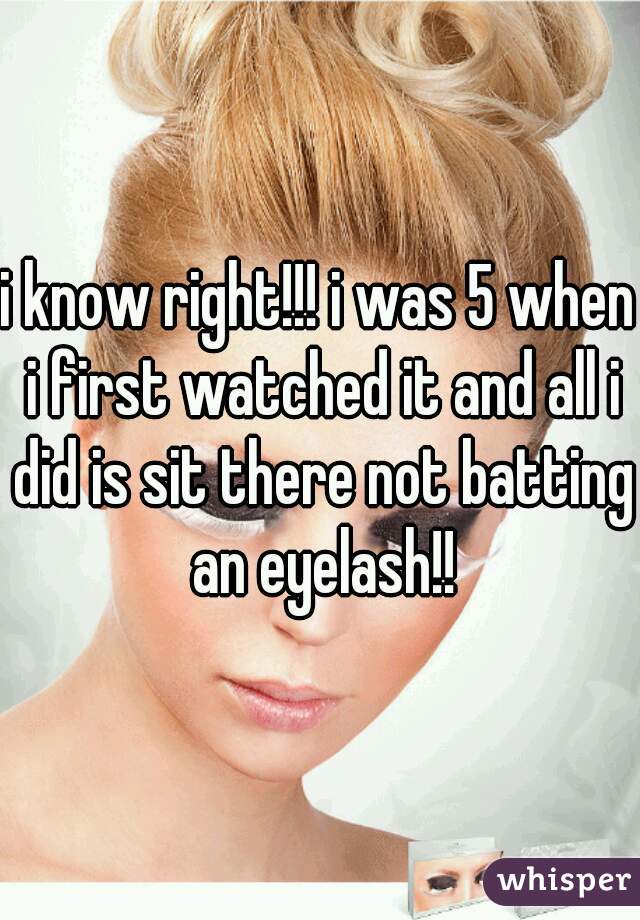 i know right!!! i was 5 when i first watched it and all i did is sit there not batting an eyelash!!