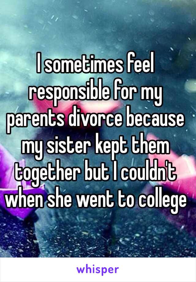 I sometimes feel responsible for my parents divorce because my sister kept them together but I couldn't when she went to college