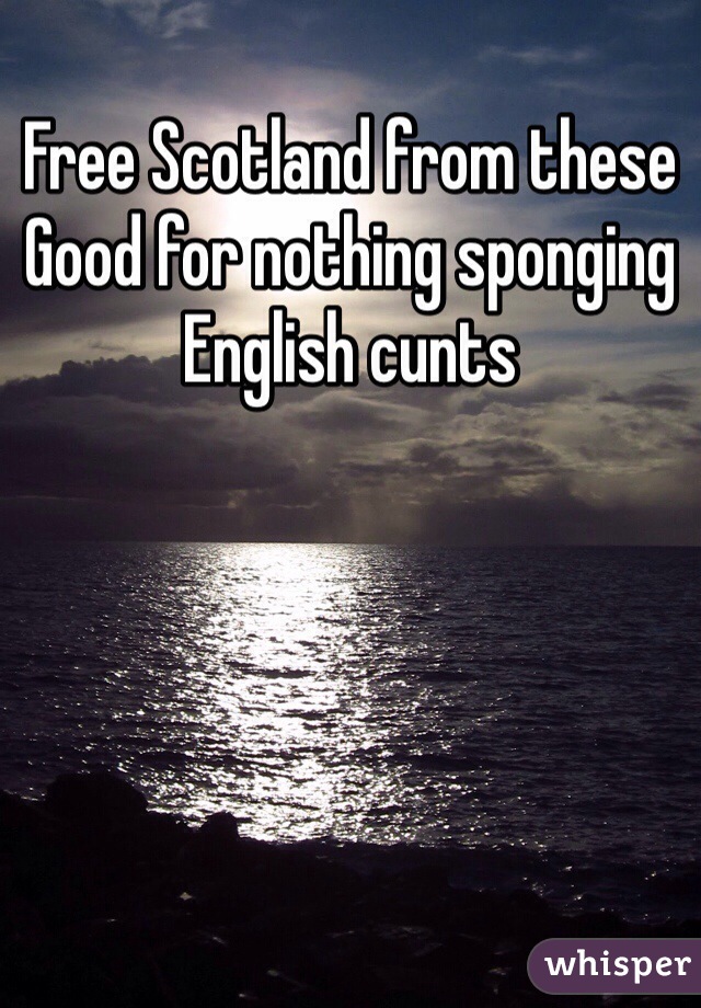 Free Scotland from these 
Good for nothing sponging 
English cunts