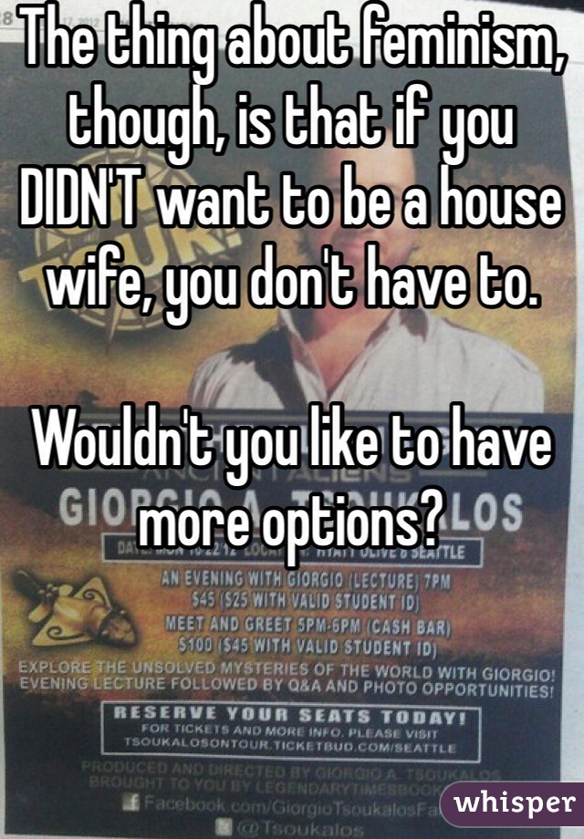 The thing about feminism, though, is that if you DIDN'T want to be a house wife, you don't have to. 

Wouldn't you like to have more options? 