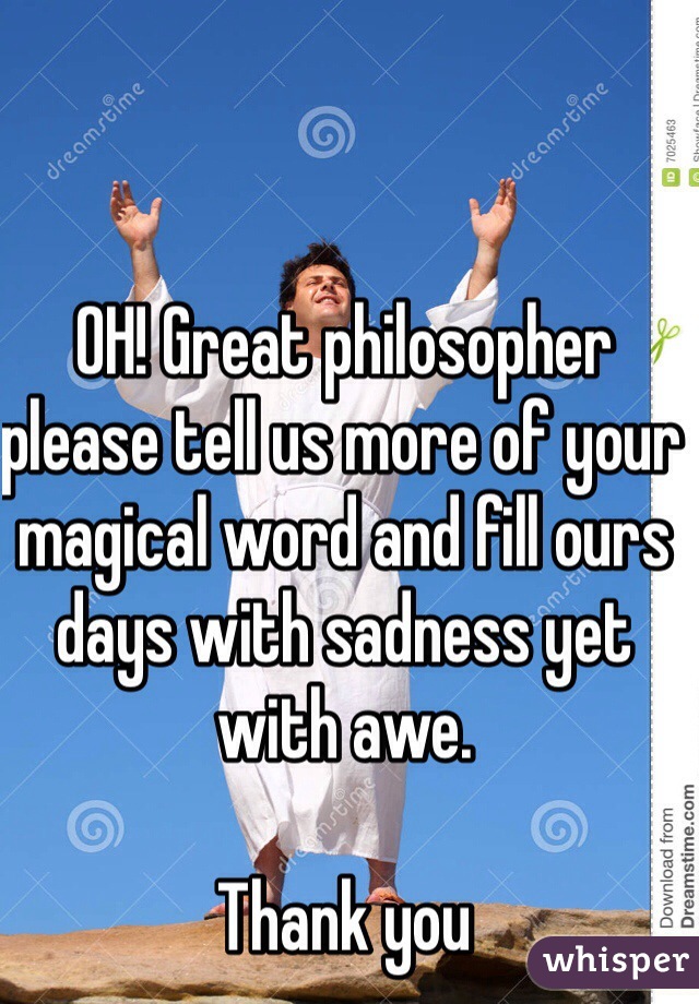 OH! Great philosopher please tell us more of your magical word and fill ours days with sadness yet with awe.      

Thank you 