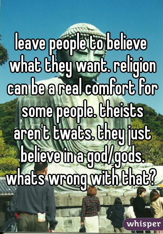 leave people to believe what they want. religion can be a real comfort for some people. theists aren't twats. they just believe in a god/gods. whats wrong with that? 