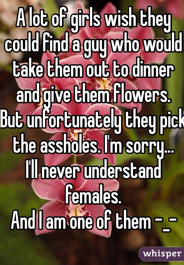 A lot of girls wish they could find a guy who would take them out to dinner and give them flowers.
But unfortunately they pick the assholes. I'm sorry...
I'll never understand females.
And I am one of them -_-

