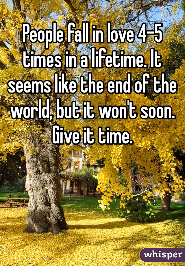 People fall in love 4-5 times in a lifetime. It seems like the end of the world, but it won't soon. Give it time.